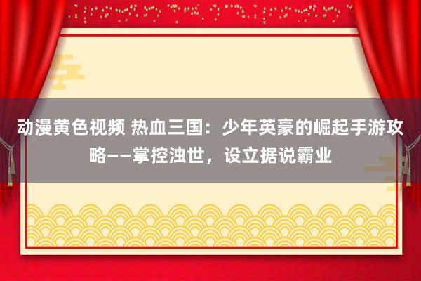 动漫黄色视频 热血三国：少年英豪的崛起手游攻略——掌控浊世，设立据说霸业