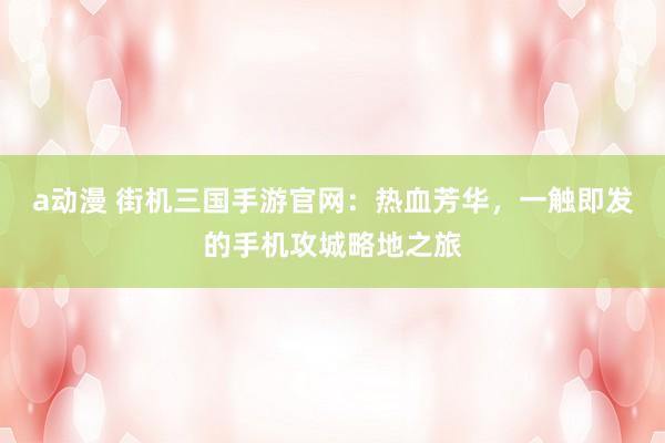 a动漫 街机三国手游官网：热血芳华，一触即发的手机攻城略地之旅