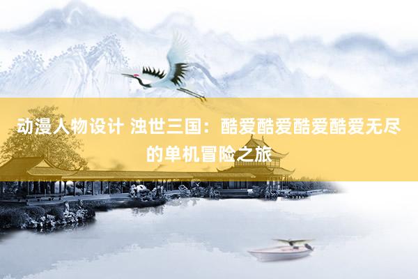 动漫人物设计 浊世三国：酷爱酷爱酷爱酷爱无尽的单机冒险之旅