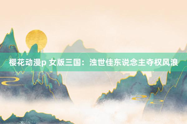 樱花动漫p 女版三国：浊世佳东说念主夺权风浪