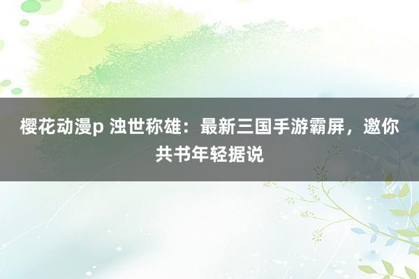 樱花动漫p 浊世称雄：最新三国手游霸屏，邀你共书年轻据说