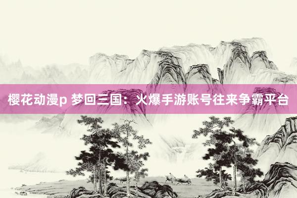 樱花动漫p 梦回三国：火爆手游账号往来争霸平台