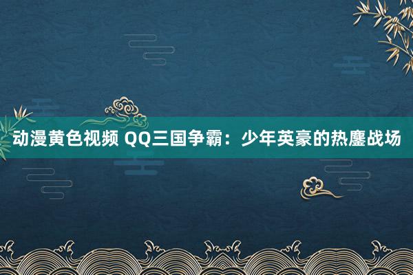 动漫黄色视频 QQ三国争霸：少年英豪的热鏖战场