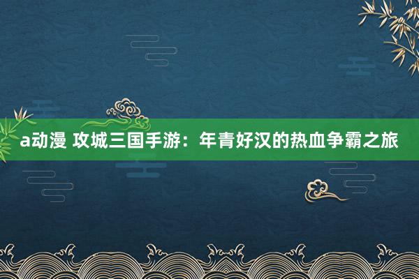 a动漫 攻城三国手游：年青好汉的热血争霸之旅