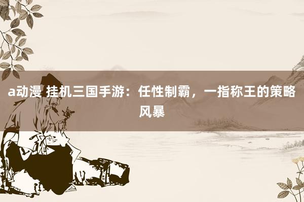 a动漫 挂机三国手游：任性制霸，一指称王的策略风暴