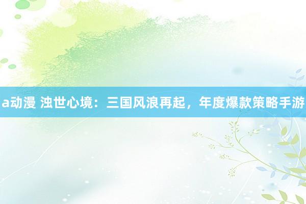 a动漫 浊世心境：三国风浪再起，年度爆款策略手游