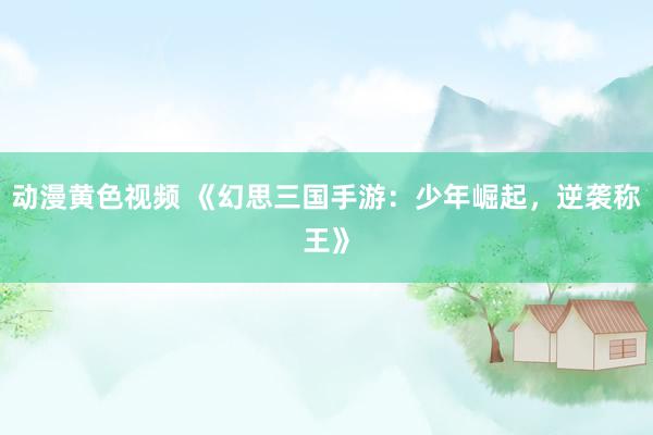 动漫黄色视频 《幻思三国手游：少年崛起，逆袭称王》