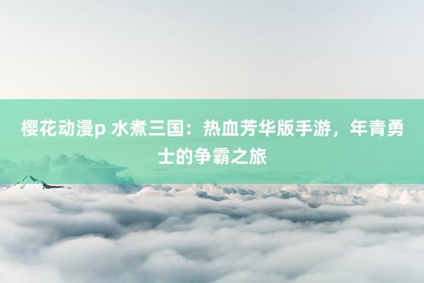 樱花动漫p 水煮三国：热血芳华版手游，年青勇士的争霸之旅