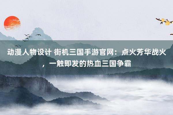动漫人物设计 街机三国手游官网：点火芳华战火，一触即发的热血三国争霸