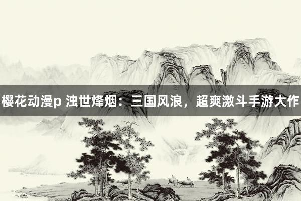 樱花动漫p 浊世烽烟：三国风浪，超爽激斗手游大作