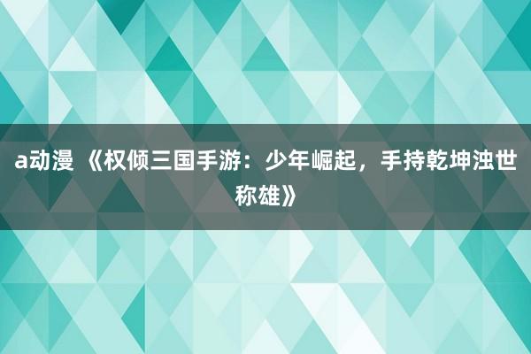 a动漫 《权倾三国手游：少年崛起，手持乾坤浊世称雄》
