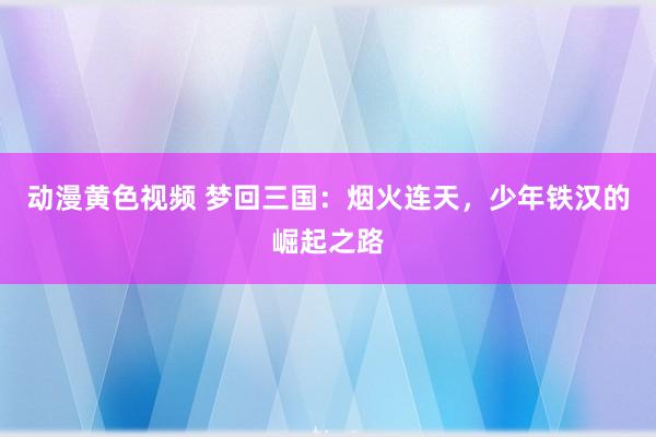 动漫黄色视频 梦回三国：烟火连天，少年铁汉的崛起之路