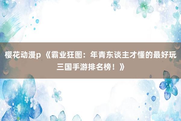 樱花动漫p 《霸业狂图：年青东谈主才懂的最好玩三国手游排名榜！》