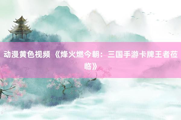 动漫黄色视频 《烽火燃今朝：三国手游卡牌王者莅临》