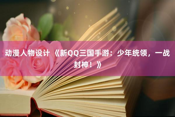 动漫人物设计 《新QQ三国手游：少年统领，一战封神！》