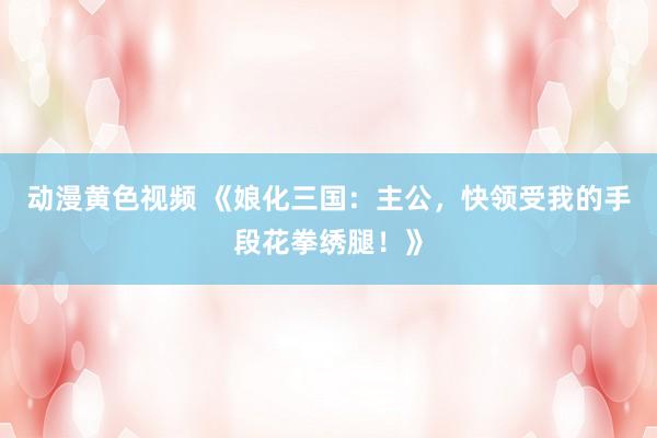 动漫黄色视频 《娘化三国：主公，快领受我的手段花拳绣腿！》
