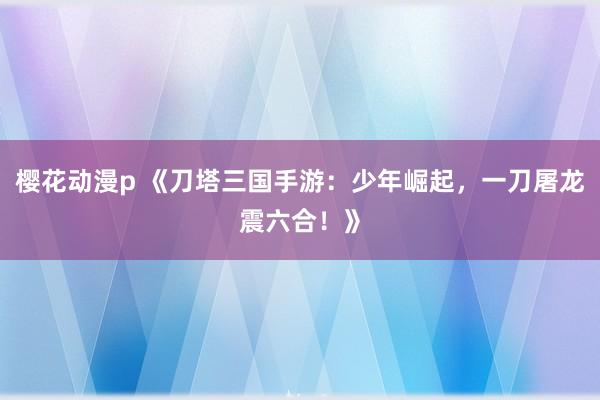 樱花动漫p 《刀塔三国手游：少年崛起，一刀屠龙震六合！》