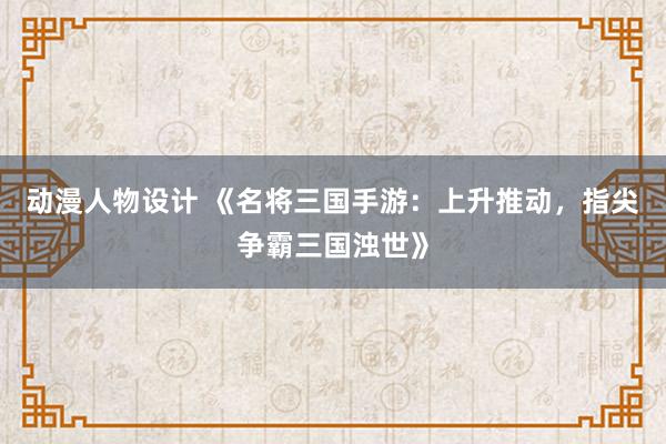 动漫人物设计 《名将三国手游：上升推动，指尖争霸三国浊世》