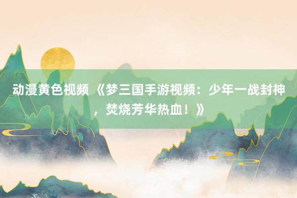 动漫黄色视频 《梦三国手游视频：少年一战封神，焚烧芳华热血！》