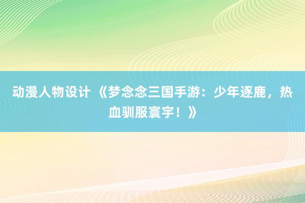 动漫人物设计 《梦念念三国手游：少年逐鹿，热血驯服寰宇！》