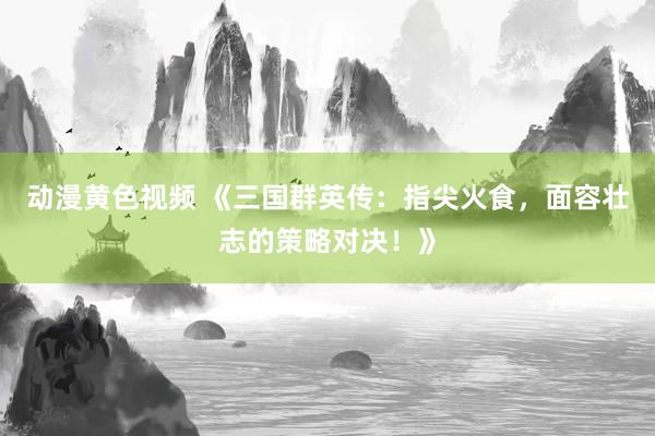 动漫黄色视频 《三国群英传：指尖火食，面容壮志的策略对决！》