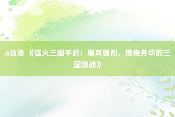 a动漫 《猛火三国手游：顺耳强烈，燃烧芳华的三国激战》