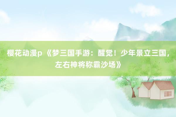 樱花动漫p 《梦三国手游：醒觉！少年景立三国，左右神将称霸沙场》
