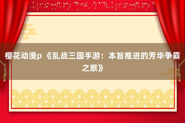 樱花动漫p 《乱战三国手游：本旨推进的芳华争霸之旅》