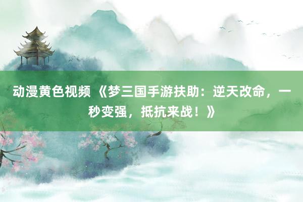 动漫黄色视频 《梦三国手游扶助：逆天改命，一秒变强，抵抗来战！》