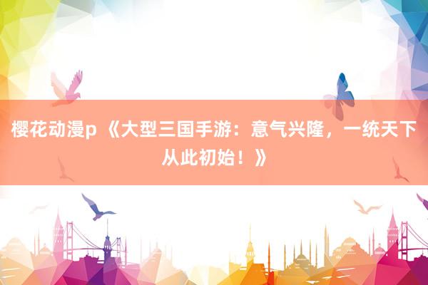 樱花动漫p 《大型三国手游：意气兴隆，一统天下从此初始！》