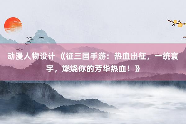 动漫人物设计 《征三国手游：热血出征，一统寰宇，燃烧你的芳华热血！》