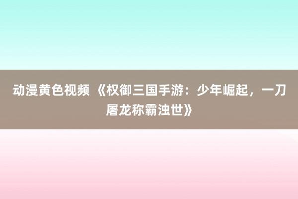 动漫黄色视频 《权御三国手游：少年崛起，一刀屠龙称霸浊世》