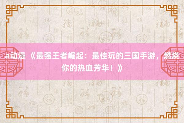 a动漫 《最强王者崛起：最佳玩的三国手游，燃烧你的热血芳华！》