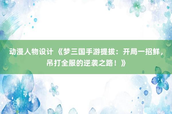 动漫人物设计 《梦三国手游提拔：开局一招鲜，吊打全服的逆袭之路！》