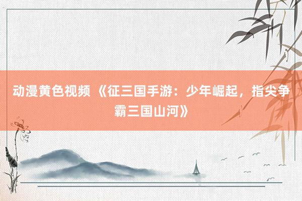 动漫黄色视频 《征三国手游：少年崛起，指尖争霸三国山河》