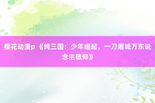 樱花动漫p 《纯三国：少年崛起，一刀屠城万东说念主敬仰》