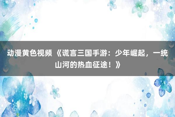 动漫黄色视频 《谎言三国手游：少年崛起，一统山河的热血征途！》