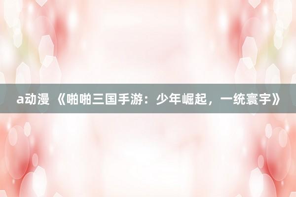 a动漫 《啪啪三国手游：少年崛起，一统寰宇》