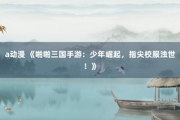 a动漫 《啪啪三国手游：少年崛起，指尖校服浊世！》