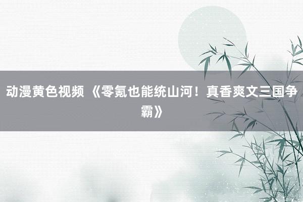 动漫黄色视频 《零氪也能统山河！真香爽文三国争霸》