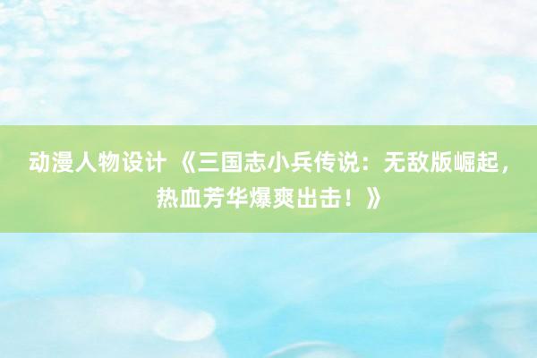 动漫人物设计 《三国志小兵传说：无敌版崛起，热血芳华爆爽出击！》