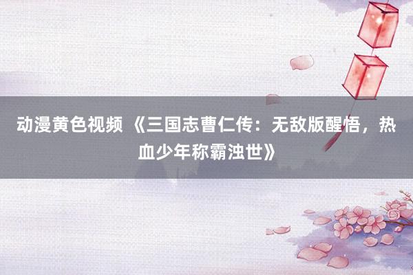 动漫黄色视频 《三国志曹仁传：无敌版醒悟，热血少年称霸浊世》