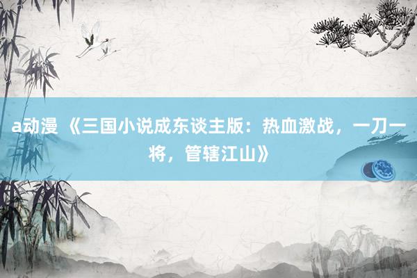 a动漫 《三国小说成东谈主版：热血激战，一刀一将，管辖江山》
