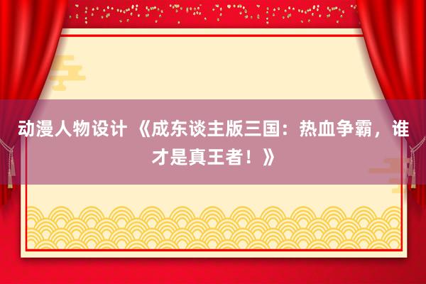 动漫人物设计 《成东谈主版三国：热血争霸，谁才是真王者！》