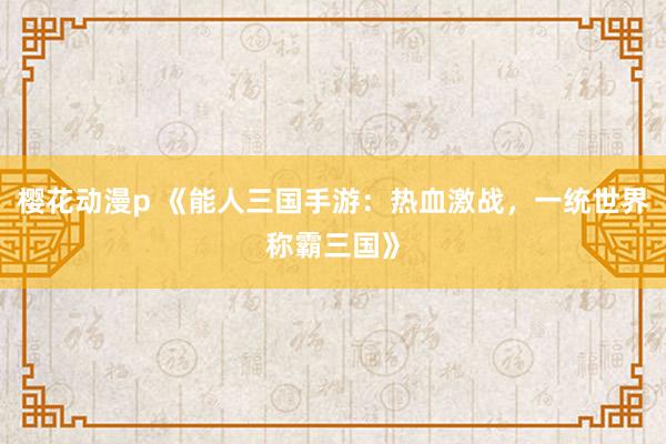 樱花动漫p 《能人三国手游：热血激战，一统世界称霸三国》