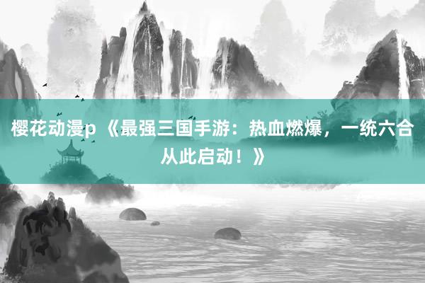樱花动漫p 《最强三国手游：热血燃爆，一统六合从此启动！》