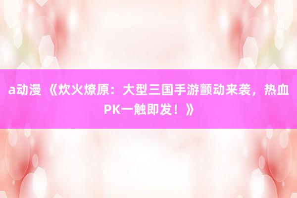 a动漫 《炊火燎原：大型三国手游颤动来袭，热血PK一触即发！》