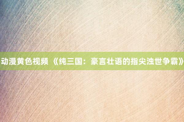 动漫黄色视频 《纯三国：豪言壮语的指尖浊世争霸》