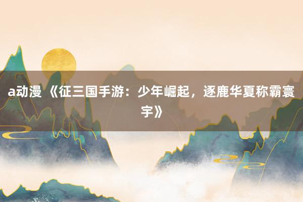 a动漫 《征三国手游：少年崛起，逐鹿华夏称霸寰宇》