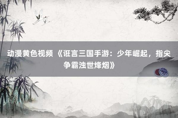动漫黄色视频 《诳言三国手游：少年崛起，指尖争霸浊世烽烟》